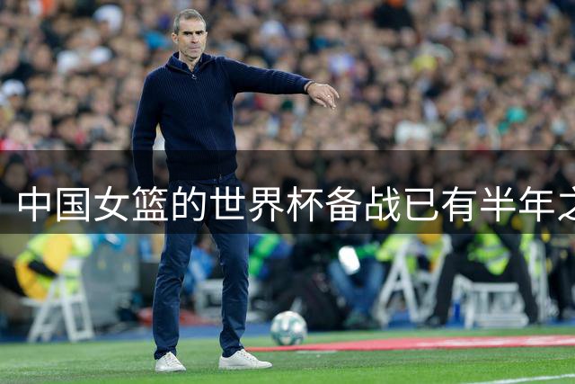 中国女篮的世界杯备战已有半年之久 希望实现争六冲四的目标